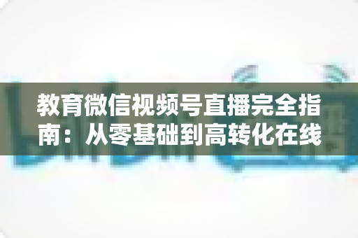 教育微信视频号直播完全指南：从零基础到高转化在线课堂的实战宝典