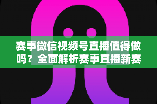 赛事微信视频号直播值得做吗?全面解析赛事直播新赛道的机遇、挑战与实操指南 赛事微信视频号直播值得做吗?全面解析赛事直播新赛道的机遇、挑战与实操指南