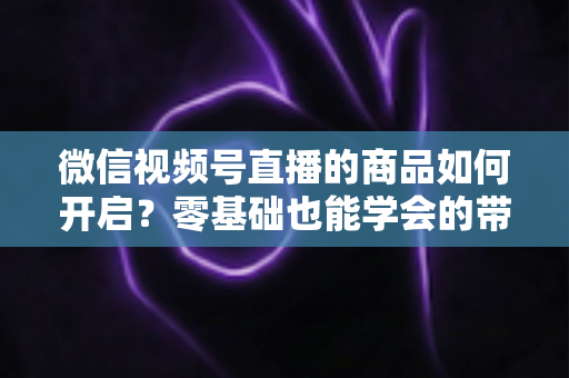 微信视频号直播的商品如何开启?零基础也能学会的带货开通全攻略 微信视频号直播的商品如何开启?零基础也能学会的带货开通全攻略