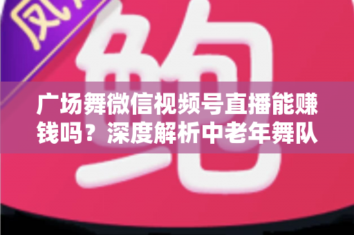 广场舞微信视频号直播能赚钱吗?深度解析中老年舞队的流量变现之道 广场舞微信视频号直播能赚钱吗?深度解析中老年舞队的流量变现之道