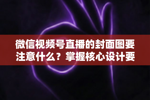 微信视频号直播的封面图要注意什么？掌握核心设计要点，让直播间人气与流量双倍提升