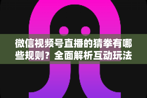 微信视频号直播的猜拳有哪些规则？全面解析互动玩法、奖励机制与避坑指南