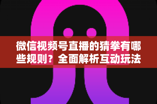 微信视频号直播的猜拳有哪些规则？全面解析互动玩法、奖励机制与避坑指南