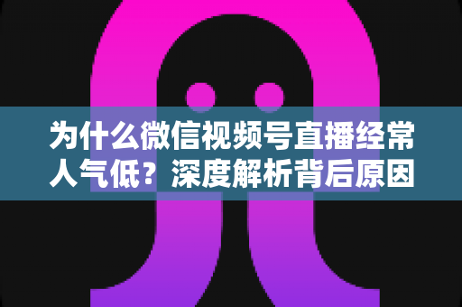 为什么微信视频号直播经常人气低？深度解析背后原因与实用破局指南