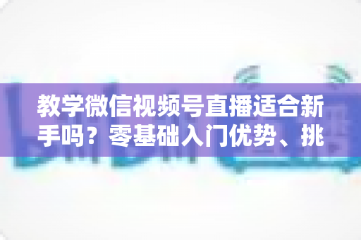 教学微信视频号直播适合新手吗?零基础入门优势、挑战与实操指南全解析 教学微信视频号直播适合新手吗?零基础入门优势、挑战与实操指南全解析