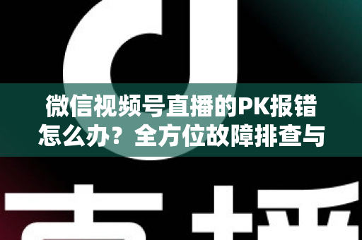 微信视频号直播的PK报错怎么办?全方位故障排查与解决方案指南 微信视频号直播的PK报错怎么办?全方位故障排查与解决方案指南