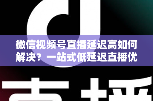 微信视频号直播延迟高如何解决?一站式低延迟直播优化全攻略 微信视频号直播延迟高如何解决?一站式低延迟直播优化全攻略