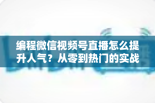 编程微信视频号直播怎么提升人气?从零到热门的实战涨粉指南全解析 编程微信视频号直播怎么提升人气?从零到热门的实战涨粉指南全解析