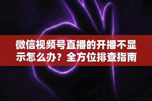 微信视频号直播的开播不显示怎么办?全方位排查指南与实用解决技巧,让您轻松开启顺畅直播 微信视频号直播的开播不显示怎么办?全方位排查指南与实用解决技巧,让您轻松开启顺畅直播