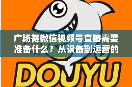 广场舞微信视频号直播需要准备什么？从设备到运营的全攻略，助你轻松开启广场舞直播之旅