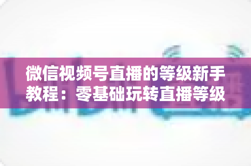 微信视频号直播的等级新手教程：零基础玩转直播等级体系，快速提升账号影响力的完整指南