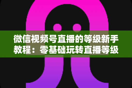 微信视频号直播的等级新手教程：零基础玩转直播等级体系，快速提升账号影响力的完整指南