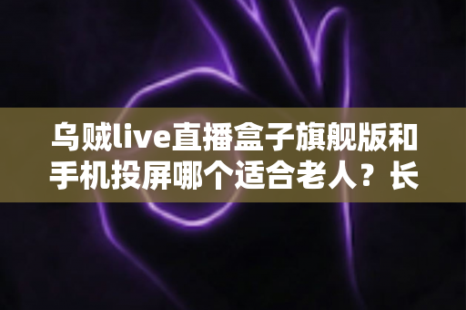 乌贼live直播盒子旗舰版和手机投屏哪个适合老人？长辈居家观影方案全面对比指南