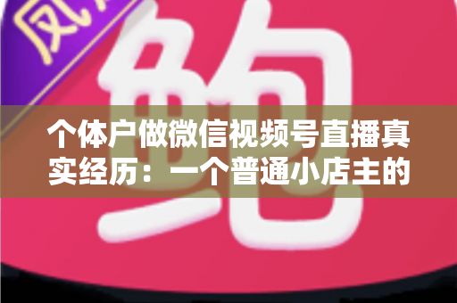 个体户做微信视频号直播真实经历：一个普通小店主的三个月实战全记录与避坑指南