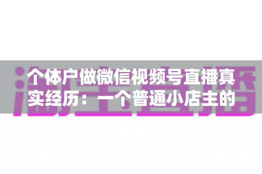 个体户做微信视频号直播真实经历：一个普通小店主的三个月实战全记录与避坑指南