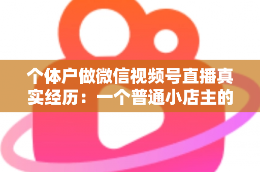 个体户做微信视频号直播真实经历：一个普通小店主的三个月实战全记录与避坑指南