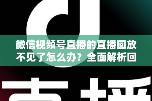 微信视频号直播的直播回放不见了怎么办?全面解析回放丢失原因与找回方法 微信视频号直播的直播回放不见了怎么办?全面解析回放丢失原因与找回方法