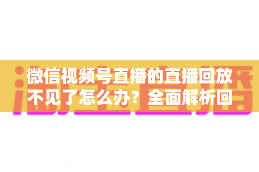 微信视频号直播的直播回放不见了怎么办？全面解析回放丢失原因与找回方法