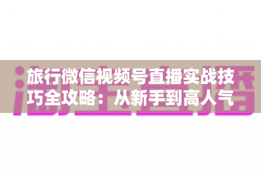 旅行微信视频号直播实战技巧全攻略:从新手到高人气主播的涨粉变现指南 旅行微信视频号直播实战技巧全攻略:从新手到高人气主播的涨粉变现指南
