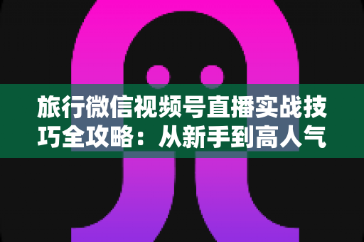 旅行微信视频号直播实战技巧全攻略:从新手到高人气主播的涨粉变现指南 旅行微信视频号直播实战技巧全攻略:从新手到高人气主播的涨粉变现指南