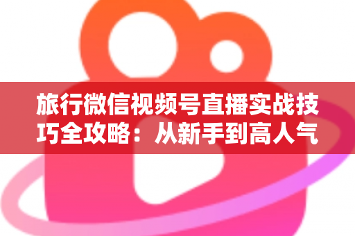 旅行微信视频号直播实战技巧全攻略：从新手到高人气主播的涨粉变现指南