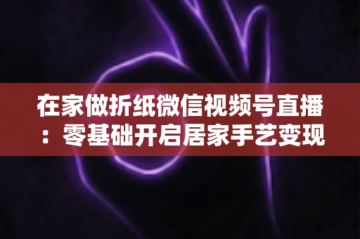 在家做折纸微信视频号直播:零基础开启居家手艺变现的实战全攻略 在家做折纸微信视频号直播:零基础开启居家手艺变现的实战全攻略