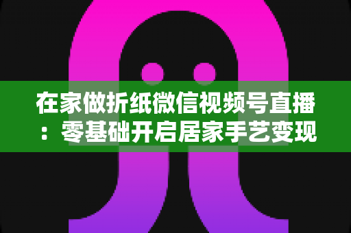 在家做折纸微信视频号直播：零基础开启居家手艺变现的实战全攻略