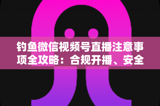 钓鱼微信视频号直播注意事项全攻略:合规开播、安全垂钓与高效涨粉一站式指南 钓鱼微信视频号直播注意事项全攻略:合规开播、安全垂钓与高效涨粉一站式指南