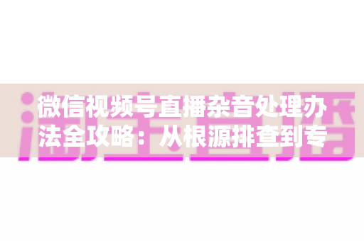 微信视频号直播杂音处理办法全攻略:从根源排查到专业优化,轻松打造纯净高清直播音质 微信视频号直播杂音处理办法全攻略:从根源排查到专业优化,轻松打造纯净高清直播音质