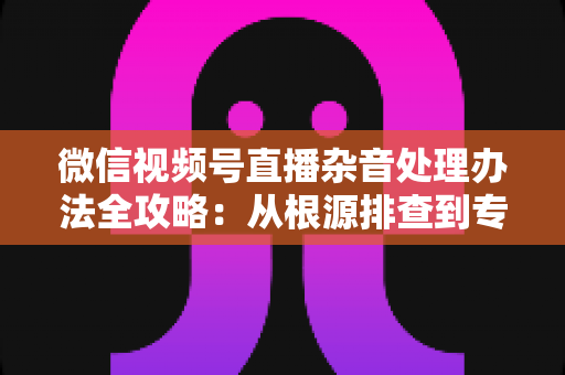 微信视频号直播杂音处理办法全攻略：从根源排查到专业优化，轻松打造纯净高清直播音质