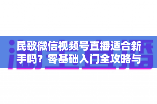 民歌微信视频号直播适合新手吗?零基础入门全攻略与实操建议 民歌微信视频号直播适合新手吗?零基础入门全攻略与实操建议