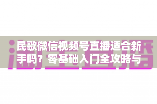 民歌微信视频号直播适合新手吗?零基础入门全攻略与实操建议 民歌微信视频号直播适合新手吗?零基础入门全攻略与实操建议