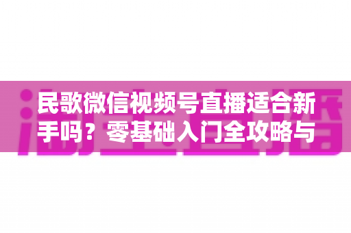 民歌微信视频号直播适合新手吗?零基础入门全攻略与实操建议 民歌微信视频号直播适合新手吗?零基础入门全攻略与实操建议