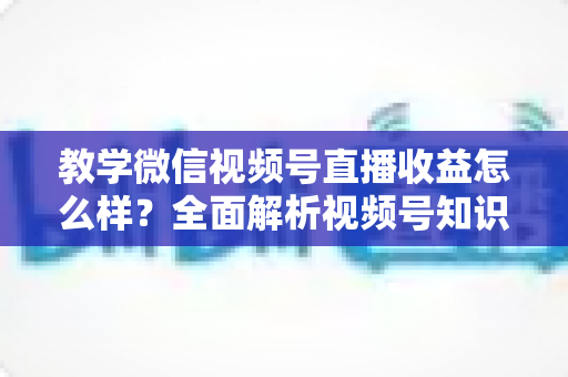 教学微信视频号直播收益怎么样?全面解析视频号知识直播的赚钱逻辑、收益来源与变现技巧 教学微信视频号直播收益怎么样?全面解析视频号知识直播的赚钱逻辑、收益来源与变现技巧