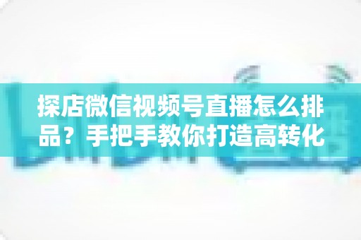 探店微信视频号直播怎么排品?手把手教你打造高转化直播间的排品实战指南 探店微信视频号直播怎么排品?手把手教你打造高转化直播间的排品实战指南