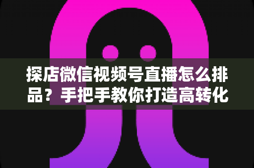 探店微信视频号直播怎么排品？手把手教你打造高转化直播间的排品实战指南