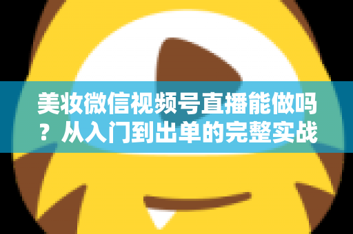 美妆微信视频号直播能做吗？从入门到出单的完整实战指南与深度解析