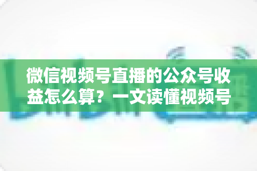 微信视频号直播的公众号收益怎么算?一文读懂视频号直播变现规则与收益计算方法 微信视频号直播的公众号收益怎么算?一文读懂视频号直播变现规则与收益计算方法