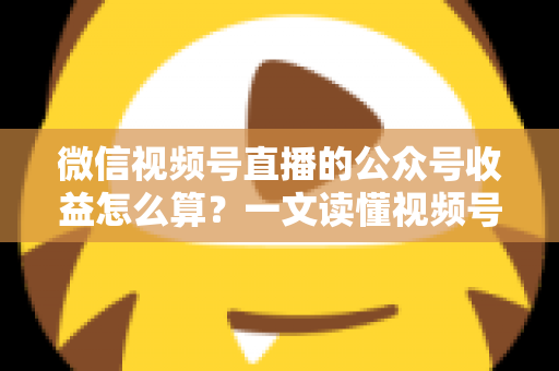 微信视频号直播的公众号收益怎么算？一文读懂视频号直播变现规则与收益计算方法