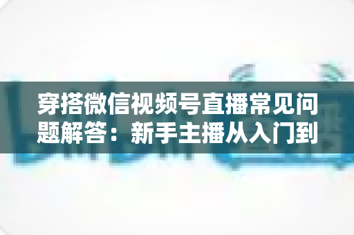穿搭微信视频号直播常见问题解答:新手主播从入门到精通的实战指南 穿搭微信视频号直播常见问题解答:新手主播从入门到精通的实战指南