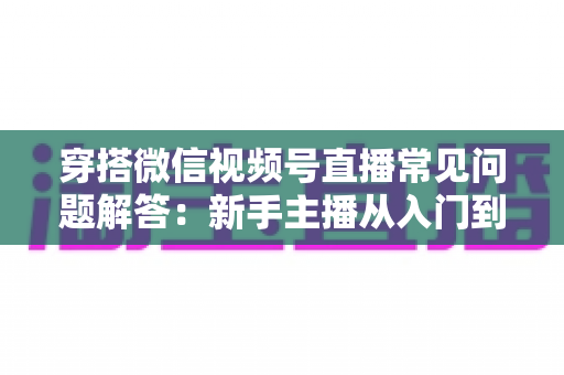 穿搭微信视频号直播常见问题解答:新手主播从入门到精通的实战指南 穿搭微信视频号直播常见问题解答:新手主播从入门到精通的实战指南