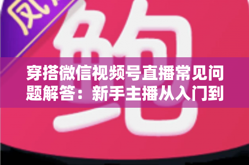 穿搭微信视频号直播常见问题解答：新手主播从入门到精通的实战指南