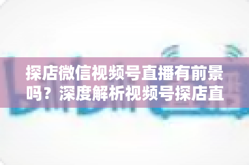 探店微信视频号直播有前景吗?深度解析视频号探店直播的市场机遇、变现路径与实操指南 探店微信视频号直播有前景吗?深度解析视频号探店直播的市场机遇、变现路径与实操指南