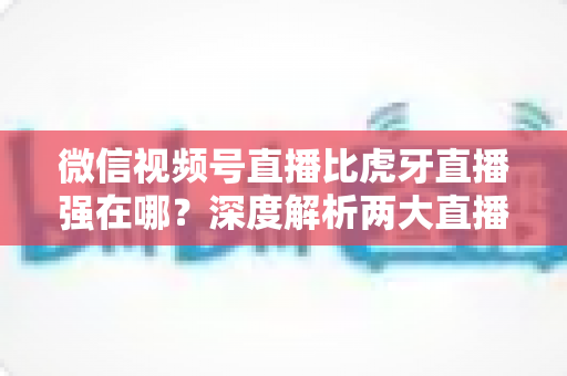微信视频号直播比虎牙直播强在哪？深度解析两大直播平台的核心优势与选择指南