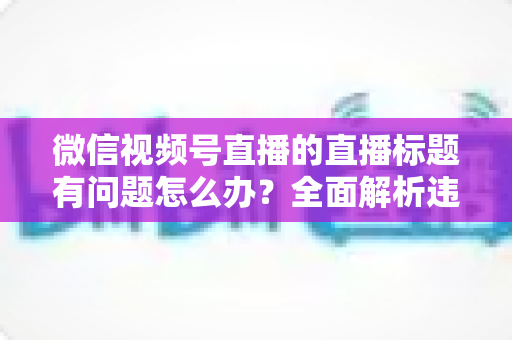 微信视频号直播的直播标题有问题怎么办?全面解析违规原因、修改步骤与预防技巧 微信视频号直播的直播标题有问题怎么办?全面解析违规原因、修改步骤与预防技巧