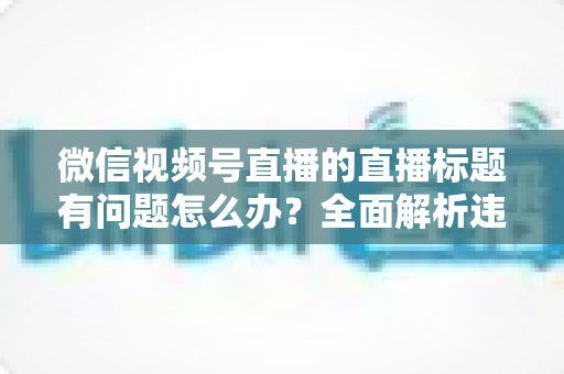 微信视频号直播的直播标题有问题怎么办?全面解析违规原因、修改步骤与预防技巧 微信视频号直播的直播标题有问题怎么办?全面解析违规原因、修改步骤与预防技巧