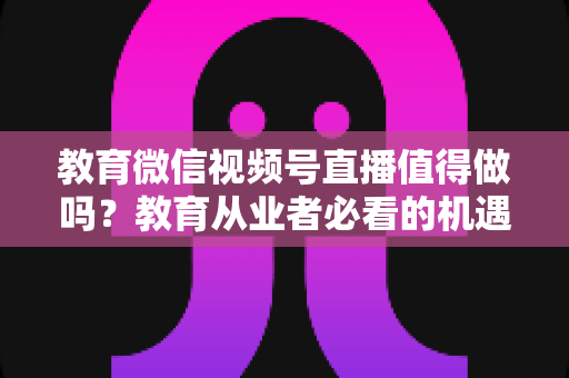 教育微信视频号直播值得做吗？教育从业者必看的机遇、挑战与实操指南