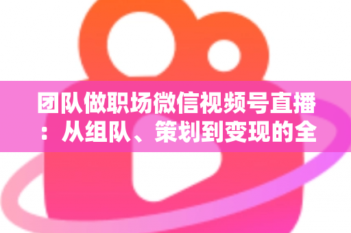 团队做职场微信视频号直播：从组队、策划到变现的全流程实战指南