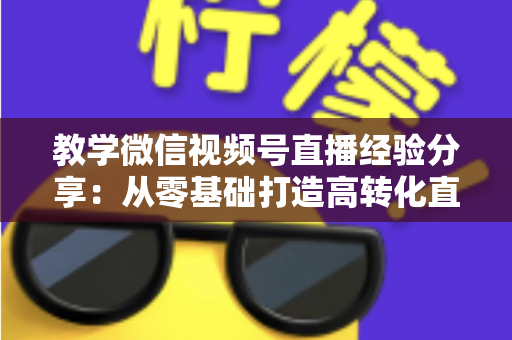 教学微信视频号直播经验分享：从零基础打造高转化直播课堂的实战全攻略