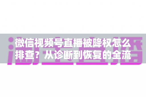 微信视频号直播被降权怎么排查？从诊断到恢复的全流程实战指南